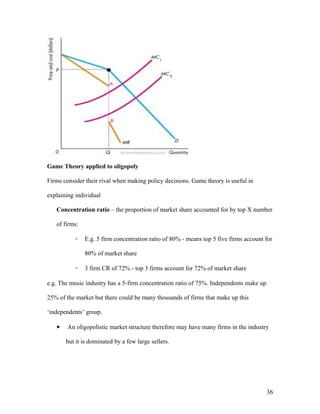 Game Theory applied to oligopoly
Firms consider their rival when making policy decisions. Game theory is useful in
explaining individual
Concentration ratio – the proportion of market share accounted for by top X number
of firms:
◦

E.g. 5 firm concentration ratio of 80% - means top 5 five firms account for
80% of market share

◦

3 firm CR of 72% - top 3 firms account for 72% of market share

e.g. The music industry has a 5-firm concentration ratio of 75%. Independents make up
25% of the market but there could be many thousands of firms that make up this
‘independents’ group.


An oligopolistic market structure therefore may have many firms in the industry
but it is dominated by a few large sellers.

36

 