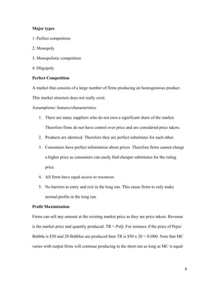 Major types
1. Perfect competition
2. Monopoly
3. Monopolistic competition
4. Oligopoly
Perfect Competition
A market that consists of a large number of firms producing an homogeneous product.
This market structure does not really exist.
Assumptions/ features/characteristics
1. There are many suppliers who do not own a significant share of the market.
Therefore firms do not have control over price and are considered price takers.
2. Products are identical. Therefore they are perfect substitutes for each other.
3. Consumers have perfect information about prices. Therefore firms cannot charge
a higher price as consumers can easily find cheaper substitutes for the ruling
price.
4. All firms have equal access to resources
5. No barriers to entry and exit in the long run. This cause firms to only make
normal profits in the long run.
Profit Maximization
Firms can sell any amount at the existing market price as they are price takers. Revenue
is the market price and quantity produced. TR = PxQ. For instance if the price of Pepsi
Bubbla is $50 and 20 Bubblas are produced then TR is $50 x 20 = $1000. Note that MC
varies with output firms will continue producing in the short run as long as MC is equal

4

 