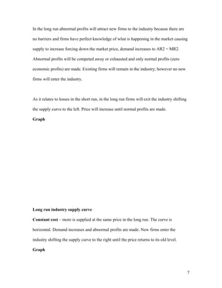 In the long run abnormal profits will attract new firms to the industry because there are
no barriers and firms have perfect knowledge of what is happening in the market causing
supply to increase forcing down the market price, demand increases to AR2 = MR2.
Abnormal profits will be competed away or exhausted and only normal profits (zero
economic profits) are made. Existing firms will remain in the industry; however no new
firms will enter the industry.

As it relates to losses in the short run, in the long run firms will exit the industry shifting
the supply curve to the left. Price will increase until normal profits are made.
Graph

Long run industry supply curve
Constant cost – more is supplied at the same price in the long run. The curve is
horizontal. Demand increases and abnormal profits are made. New firms enter the
industry shifting the supply curve to the right until the price returns to its old level.
Graph

7

 