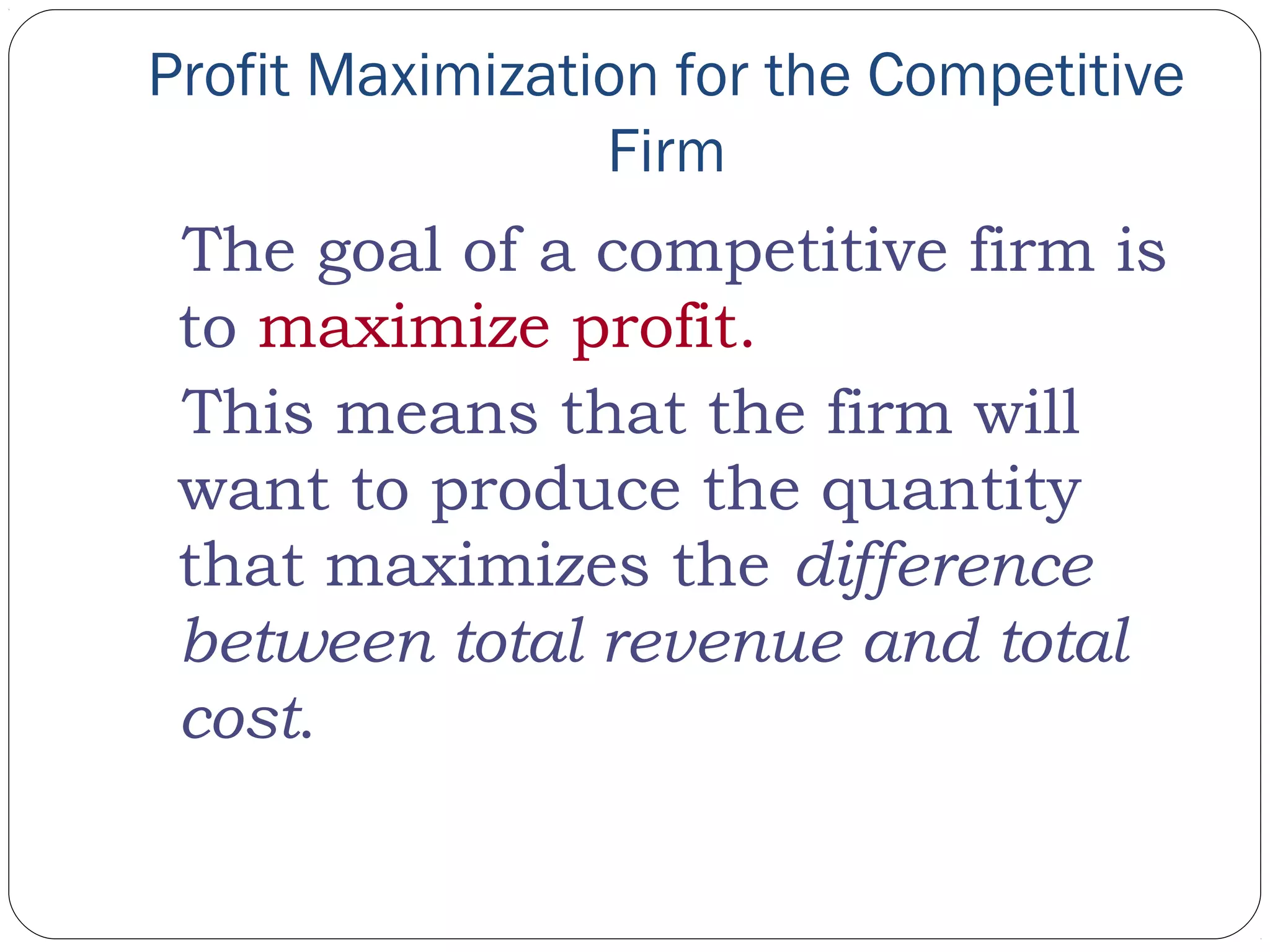 Profit Maximization for the Competitive
Firm
The goal of a competitive firm is
to maximize profit.
This means that the firm will
want to produce the quantity
that maximizes the difference
between total revenue and total
cost.
 