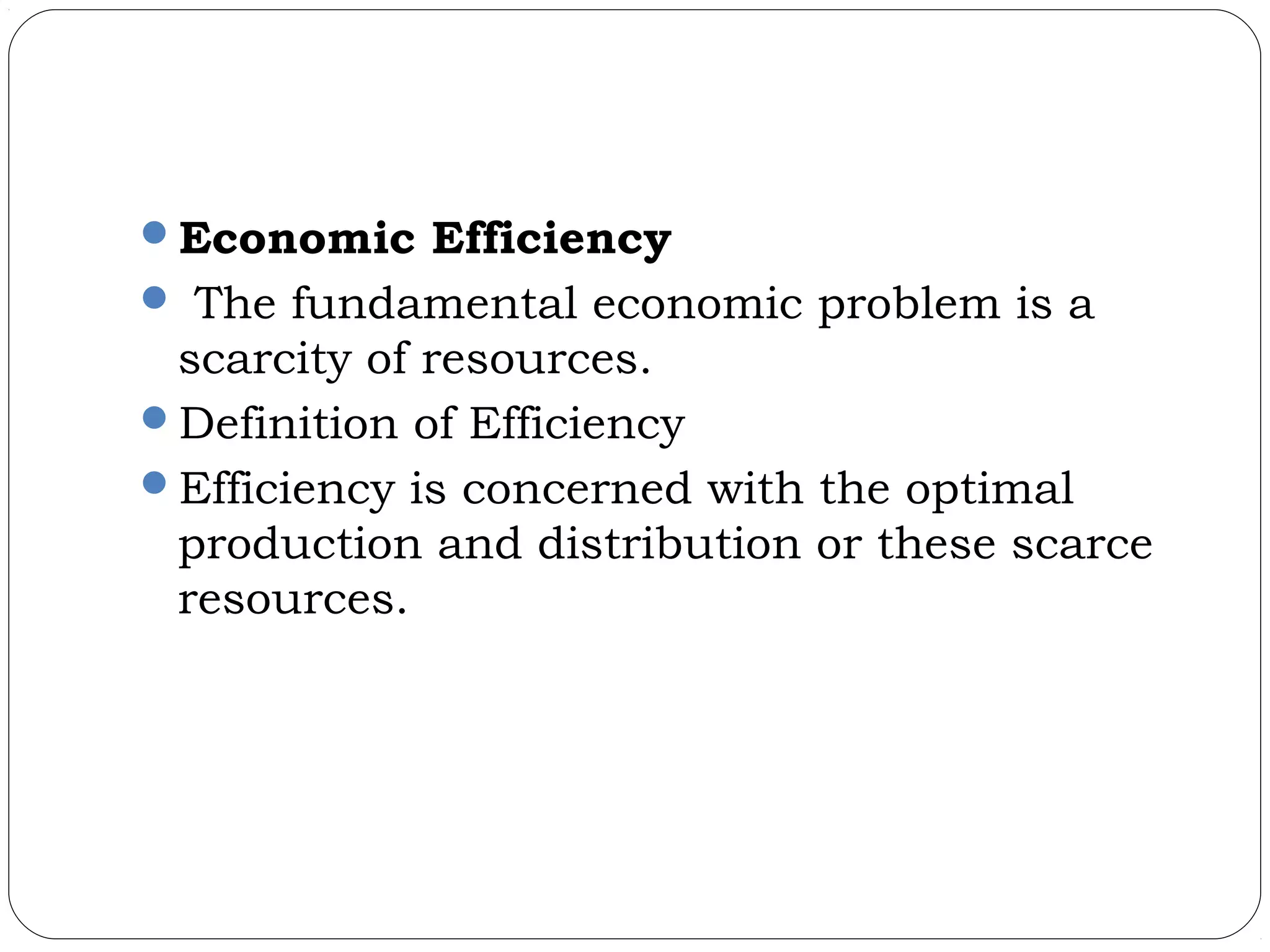 Economic Efficiency
 The fundamental economic problem is a
scarcity of resources.
Definition of Efficiency
Efficiency is concerned with the optimal
production and distribution or these scarce
resources.
 
