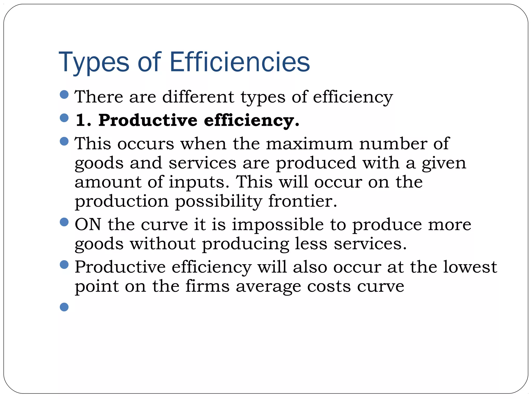Types of Efficiencies
There are different types of efficiency
1. Productive efficiency.
This occurs when the maximum number of
goods and services are produced with a given
amount of inputs. This will occur on the
production possibility frontier.
ON the curve it is impossible to produce more
goods without producing less services.
Productive efficiency will also occur at the lowest
point on the firms average costs curve
 
 