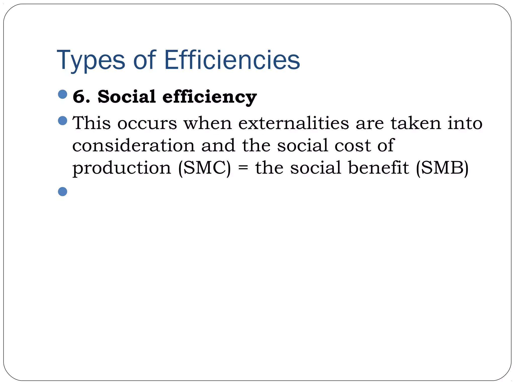 Types of Efficiencies
6. Social efficiency
This occurs when externalities are taken into
consideration and the social cost of
production (SMC) = the social benefit (SMB)
 
 