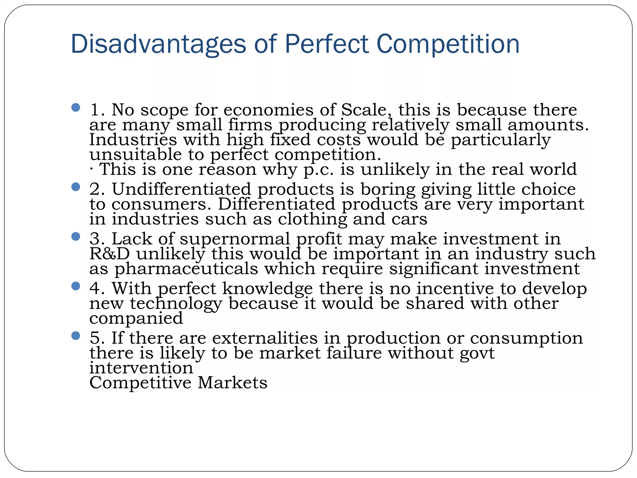 Disadvantages of Perfect Competition
 1. No scope for economies of Scale, this is because there
are many small firms producing relatively small amounts.
Industries with high fixed costs would be particularly
unsuitable to perfect competition.
· This is one reason why p.c. is unlikely in the real world
 2. Undifferentiated products is boring giving little choice
to consumers. Differentiated products are very important
in industries such as clothing and cars
 3. Lack of supernormal profit may make investment in
R&D unlikely this would be important in an industry such
as pharmaceuticals which require significant investment
 4. With perfect knowledge there is no incentive to develop
new technology because it would be shared with other
companied
 5. If there are externalities in production or consumption
there is likely to be market failure without govt
intervention
Competitive Markets
 