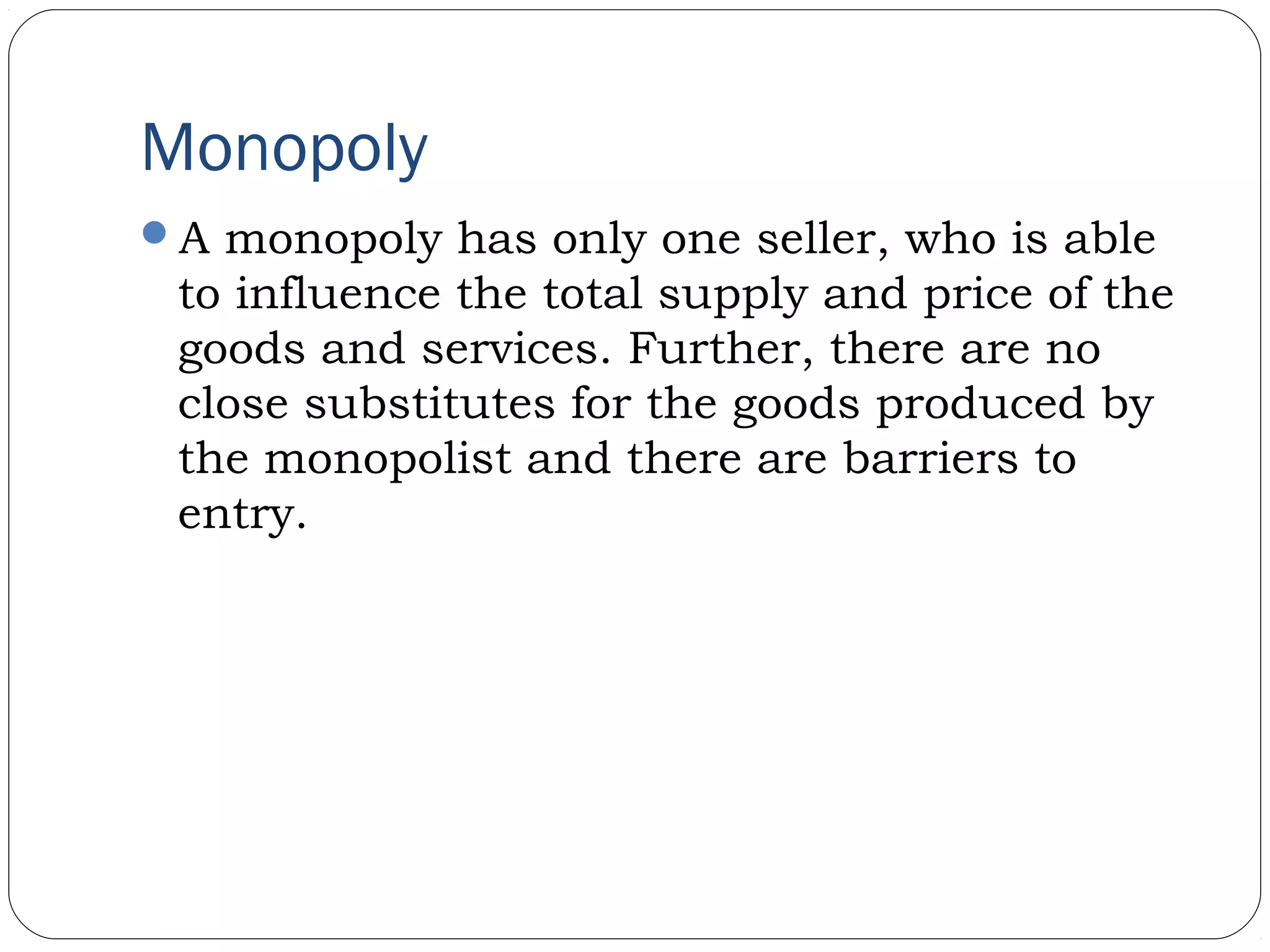 Monopoly
A monopoly has only one seller, who is able
to influence the total supply and price of the
goods and services. Further, there are no
close substitutes for the goods produced by
the monopolist and there are barriers to
entry.
 