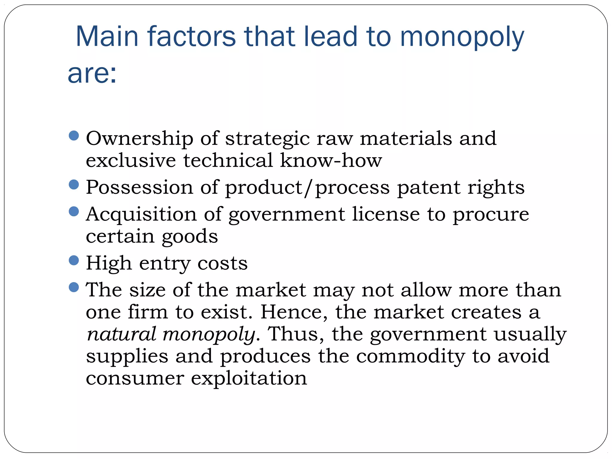  Main factors that lead to monopoly
are:
Ownership of strategic raw materials and
exclusive technical know-how
Possession of product/process patent rights
Acquisition of government license to procure
certain goods
High entry costs
The size of the market may not allow more than
one firm to exist. Hence, the market creates a
natural monopoly. Thus, the government usually
supplies and produces the commodity to avoid
consumer exploitation
 