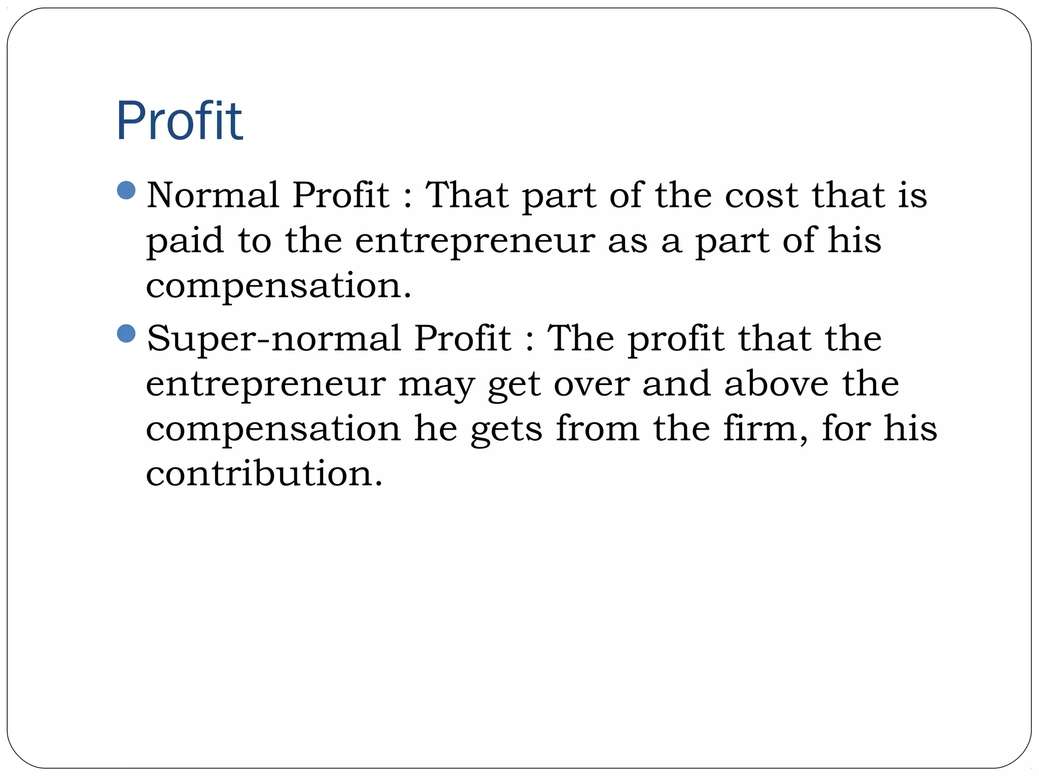 Profit
Normal Profit : That part of the cost that is
paid to the entrepreneur as a part of his
compensation.
Super-normal Profit : The profit that the
entrepreneur may get over and above the
compensation he gets from the firm, for his
contribution.
 