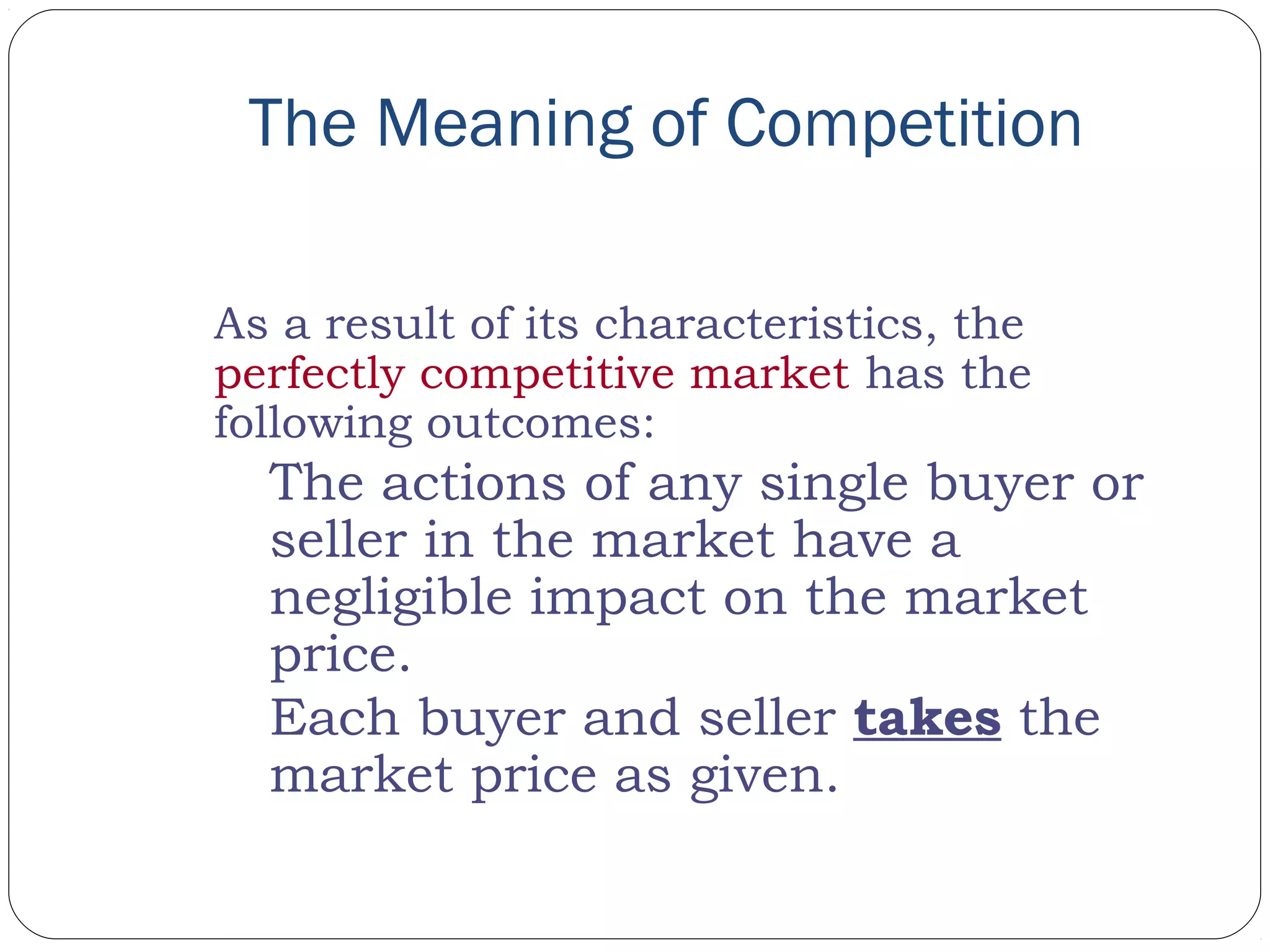 The Meaning of Competition
As a result of its characteristics, the
perfectly competitive market has the
following outcomes:
The actions of any single buyer or
seller in the market have a
negligible impact on the market
price.
Each buyer and seller takes the
market price as given.
 