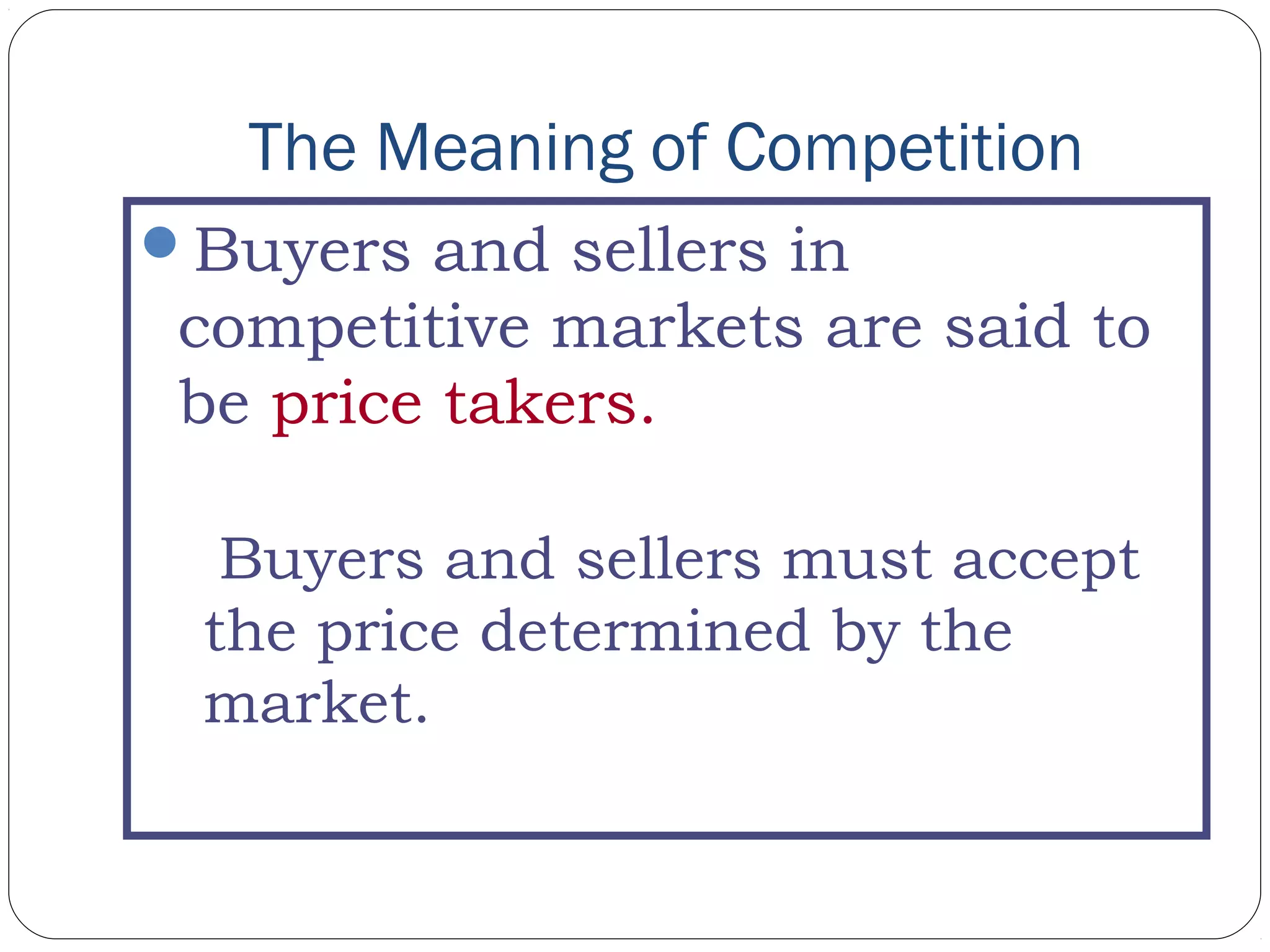The Meaning of Competition
Buyers and sellers in
competitive markets are said to
be price takers.
Buyers and sellers must accept
the price determined by the
market.
 