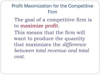 Profit Maximization for the Competitive
Firm
The goal of a competitive firm is
to maximize profit.
This means that the firm will
want to produce the quantity
that maximizes the difference
between total revenue and total
cost.
 