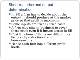 Short run price and output
determination
In SR a firm has to decide about the
output it should produce at the market
price so that profit is maximum.
Some inputs are fixed=> fixed costs
A firm may stay in business to cover
these costs even if it incurs losses in SR
Cost functions of firms are different as
factors of production are not
homogeneous
Hence each firm has different profit
levels.
 