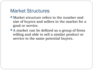 Market Structures
Market structure refers to the number and
size of buyers and sellers in the market for a
good or service.
A market can be defined as a group of firms
willing and able to sell a similar product or
service to the same potential buyers.
 