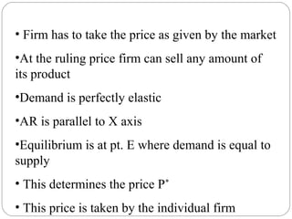 • Firm has to take the price as given by the market
•At the ruling price firm can sell any amount of
its product
•Demand is perfectly elastic
•AR is parallel to X axis
•Equilibrium is at pt. E where demand is equal to
supply
• This determines the price P*
• This price is taken by the individual firm
 