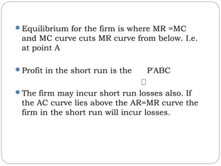 Equilibrium for the firm is where MR =MC
and MC curve cuts MR curve from below. I.e.
at point A
Profit in the short run is the P*
ABC
The firm may incur short run losses also. If
the AC curve lies above the AR=MR curve the
firm in the short run will incur losses.
 