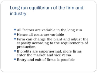 Long run equilibrium of the firm and
industry
All factors are variable in the long run
Hence all costs are variable
Firm can change the plant and adjust the
capacity according to the requirements of
production
If profits are supernormal, more firms
enter the market and vice versa.
Entry and exit of firms is possible
 