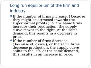 Long run equilibrium of the firm and
industry
If the number of firms increase, ( because
they might be attracted towards the
supernormal profits ), or the same firms
increase their production, the supply
curve moves to the right. At the same
demand, this results in a decrease in
price.
If the number of firms decrease,
( because of losses ), or the same firms
decrease production, the supply curve
shifts to the left. At the same demand,
this results in an increase in price.
 