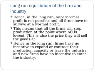 Long run equilibrium of the firm and
industry
Hence, in the long run, supernormal
profit is not possible and all firms have to
survive at a Normal profit.
This means that all the firms will stop
production at the point where AC is
lowest. This is also the price they will sell
the goods at.
Hence in the long run, firms have no
incentive to expand or contract their
production capacity or leave the industry
and new firms have no incentive to enter
the industry.
 