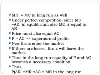 MR = MC in long run as well
Under perfect competition, since MR
=AR, in equilibrium also MC is equal to
AR
Price must also equal AC.
P > AC => supernormal profits
New firms enter the market
If there are losses, firms will leave the
market.
Thus in the long run equality of P and AC
becomes a necessary condition.
Thus,
P(AR) =MR =AC = MC in the long run
 