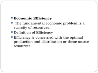 Economic Efficiency
 The fundamental economic problem is a
scarcity of resources.
Definition of Efficiency
Efficiency is concerned with the optimal
production and distribution or these scarce
resources.
 