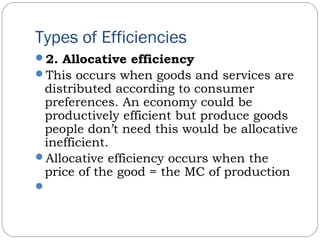 Types of Efficiencies
2. Allocative efficiency
This occurs when goods and services are
distributed according to consumer
preferences. An economy could be
productively efficient but produce goods
people don’t need this would be allocative
inefficient.
Allocative efficiency occurs when the
price of the good = the MC of production
 
 