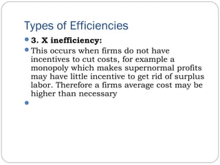 Types of Efficiencies
3. X inefficiency:
This occurs when firms do not have
incentives to cut costs, for example a
monopoly which makes supernormal profits
may have little incentive to get rid of surplus
labor. Therefore a firms average cost may be
higher than necessary
 
 