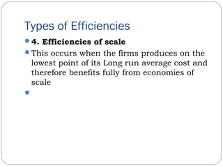 Types of Efficiencies
4. Efficiencies of scale
This occurs when the firms produces on the
lowest point of its Long run average cost and
therefore benefits fully from economies of
scale
 
 