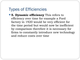 Types of Efficiencies
5. Dynamic efficiency This refers to
efficiency over time for example a Ford
factory in 1920 would be very efficient for
the time period but would now be inefficient
by comparison therefore it is necessary for
firms to constantly introduce new technology
and reduce costs over time
 