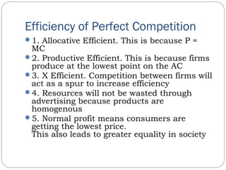 Efficiency of Perfect Competition
1. Allocative Efficient. This is because P =
MC
2. Productive Efficient. This is because firms
produce at the lowest point on the AC
3. X Efficient. Competition between firms will
act as a spur to increase efficiency
4. Resources will not be wasted through
advertising because products are
homogenous
5. Normal profit means consumers are
getting the lowest price.
This also leads to greater equality in society
 
