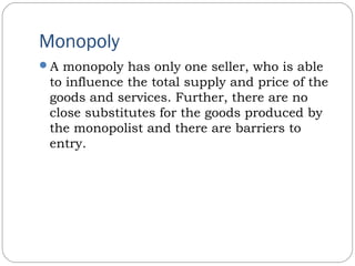 Monopoly
A monopoly has only one seller, who is able
to influence the total supply and price of the
goods and services. Further, there are no
close substitutes for the goods produced by
the monopolist and there are barriers to
entry.
 
