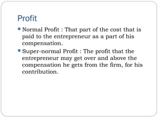 Profit
Normal Profit : That part of the cost that is
paid to the entrepreneur as a part of his
compensation.
Super-normal Profit : The profit that the
entrepreneur may get over and above the
compensation he gets from the firm, for his
contribution.
 