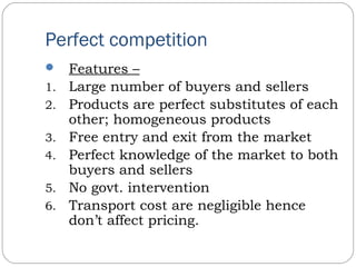Perfect competition
 Features –
1. Large number of buyers and sellers
2. Products are perfect substitutes of each
other; homogeneous products
3. Free entry and exit from the market
4. Perfect knowledge of the market to both
buyers and sellers
5. No govt. intervention
6. Transport cost are negligible hence
don’t affect pricing.
 