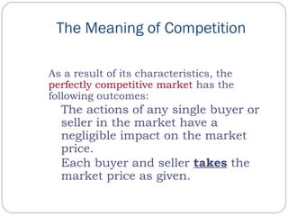 The Meaning of Competition
As a result of its characteristics, the
perfectly competitive market has the
following outcomes:
The actions of any single buyer or
seller in the market have a
negligible impact on the market
price.
Each buyer and seller takes the
market price as given.
 