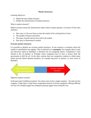 Market Structures
Learning objectives:
 Define the term market structure
 Outline the characteristics of market structures
What is market structure?
Market structure means the characteristic under which a market operates. It consists of four main
elements:
 How easy it is for new firms to enter the market of for existing firms to leave
 The number of buyers and sellers
 The types of goods and services sold in the market
 How price is determined in market
Extreme market structures
It is possible to identify two extreme market structures. At one extreme is a situation where the
market is controlled by one supplier. This is referred to as a monopoly. For example, there is only
one television station in Barbados: it therefore has no competing station. Competition is also
limited in the oil industry in Trinidad, where companies have to have a licence from the
government to drill for oil. At the other extreme there are competitive markets in which many
sellers provide almost identical products, for example bag juice in Jamaica, or snow cones in
Barbados.
Opposite markets extremes
In the past many Caribbean countries’ bus routes were run by a single company – the state-run bus
company. Today there is often fierce competition between rival bus companies offering different
services, for example reggae bus companies playing reggae music along the way.
Bag Juice (Jamaica)
Snow cones (Barbados)
Television stations in
Barbados
 