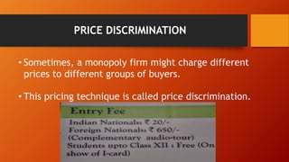 PRICE DISCRIMINATION
• Sometimes, a monopoly firm might charge different
prices to different groups of buyers.
• This pricing technique is called price discrimination.
 