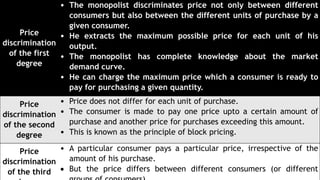 Price
discrimination
of the first
degree
• The monopolist discriminates price not only between different
consumers but also between the different units of purchase by a
given consumer.
• He extracts the maximum possible price for each unit of his
output.
• The monopolist has complete knowledge about the market
demand curve.
• He can charge the maximum price which a consumer is ready to
pay for purchasing a given quantity.
Price
discrimination
of the second
degree
• Price does not differ for each unit of purchase.
• The consumer is made to pay one price upto a certain amount of
purchase and another price for purchases exceeding this amount.
• This is known as the principle of block pricing.
Price
discrimination
of the third
• A particular consumer pays a particular price, irrespective of the
amount of his purchase.
 But the price differs between different consumers (or different
 