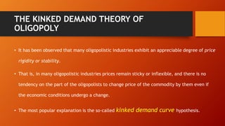 THE KINKED DEMAND THEORY OF
OLIGOPOLY
• It has been observed that many oligopolistic industries exhibit an appreciable degree of price
rigidity or stability.
• That is, in many oligopolistic industries prices remain sticky or inflexible, and there is no
tendency on the part of the oligopolists to change price of the commodity by them even if
the economic conditions undergo a change.
• The most popular explanation is the so-called kinked demand curve hypothesis.
 