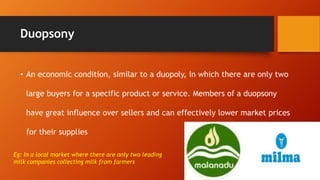 Duopsony
• An economic condition, similar to a duopoly, in which there are only two
large buyers for a specific product or service. Members of a duopsony
have great influence over sellers and can effectively lower market prices
for their supplies
Eg: In a local market where there are only two leading
milk companies collecting milk from farmers
 