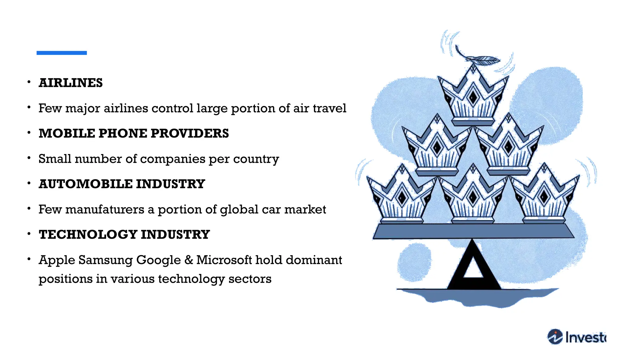 • AIRLINES
• Few major airlines control large portion of air travel
• MOBILE PHONE PROVIDERS
• Small number of companies per country
• AUTOMOBILE INDUSTRY
• Few manufaturers a portion of global car market
• TECHNOLOGY INDUSTRY
• Apple Samsung Google & Microsoft hold dominant
positions in various technology sectors
 