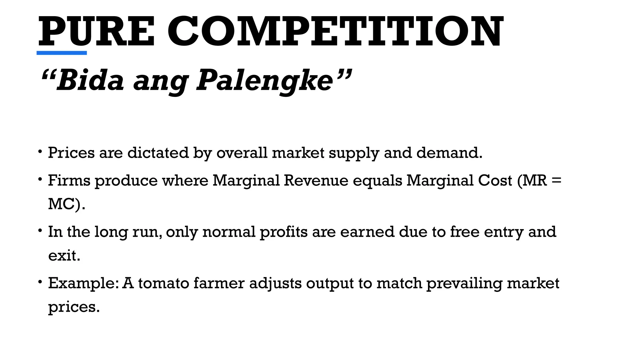 PURE COMPETITION
• Prices are dictated by overall market supply and demand.
• Firms produce where Marginal Revenue equals Marginal Cost (MR =
MC).
• In the long run, only normal profits are earned due to free entry and
exit.
• Example: A tomato farmer adjusts output to match prevailing market
prices.
“Bida ang Palengke”
 