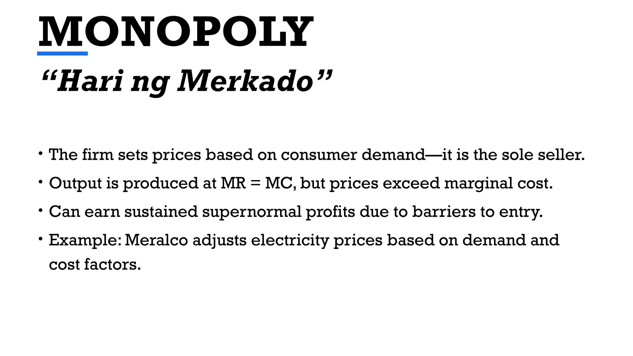 MONOPOLY
• The firm sets prices based on consumer demand—it is the sole seller.
• Output is produced at MR = MC, but prices exceed marginal cost.
• Can earn sustained supernormal profits due to barriers to entry.
• Example: Meralco adjusts electricity prices based on demand and
cost factors.
“Hari ng Merkado”
 