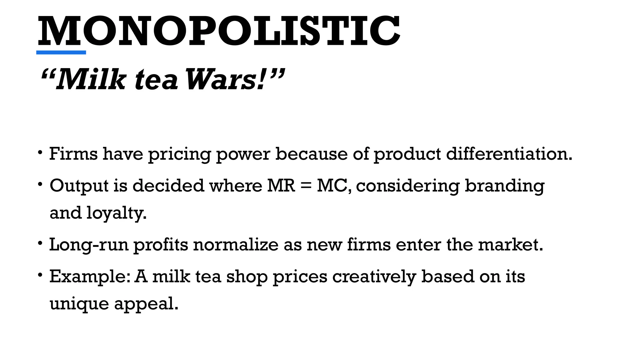MONOPOLISTIC
• Firms have pricing power because of product differentiation.
• Output is decided where MR = MC, considering branding
and loyalty.
• Long-run profits normalize as new firms enter the market.
• Example: A milk tea shop prices creatively based on its
unique appeal.
“Milk tea Wars!”
 