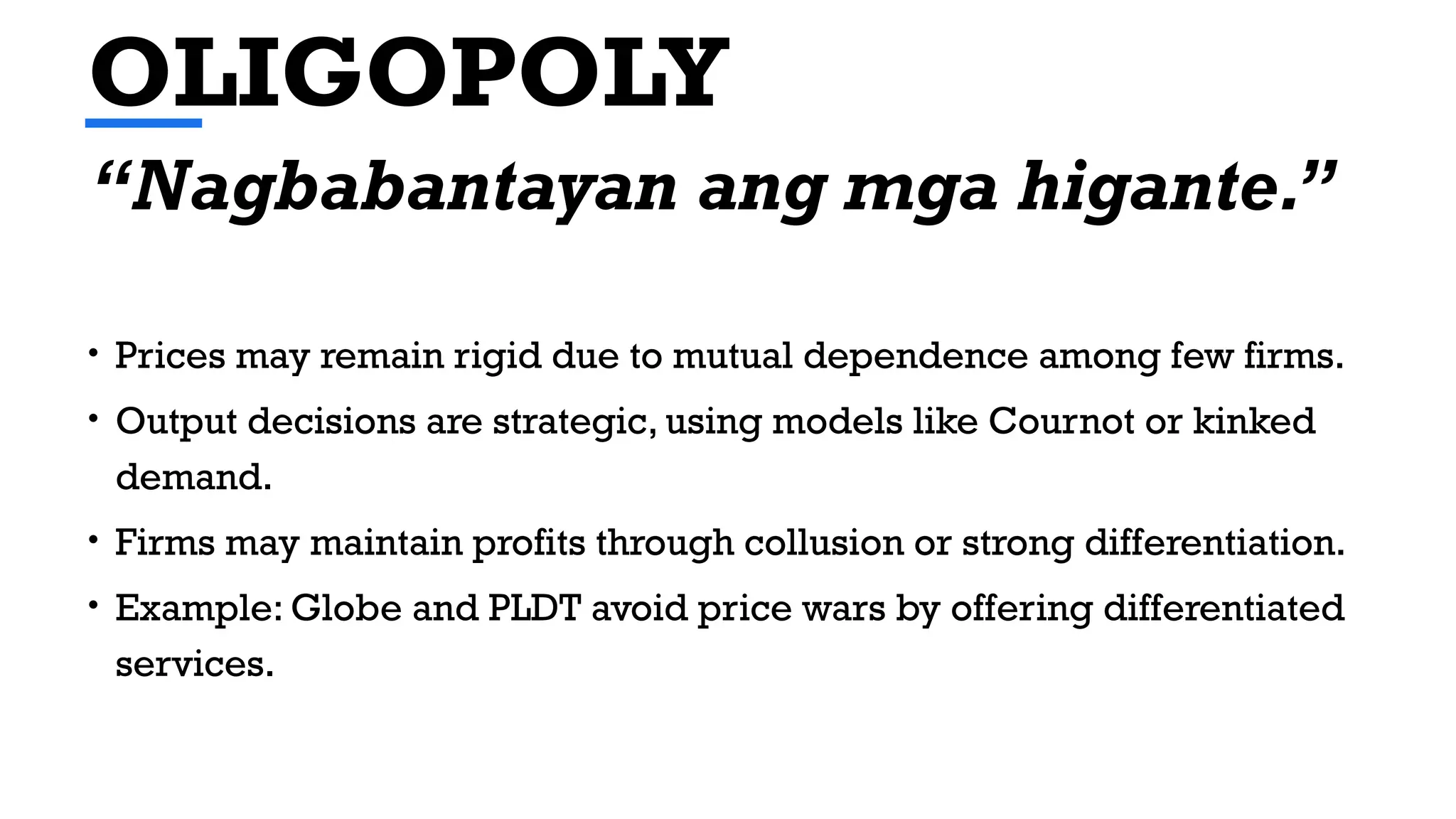 OLIGOPOLY
• Prices may remain rigid due to mutual dependence among few firms.
• Output decisions are strategic, using models like Cournot or kinked
demand.
• Firms may maintain profits through collusion or strong differentiation.
• Example: Globe and PLDT avoid price wars by offering differentiated
services.
“Nagbabantayan ang mga higante.”
 
