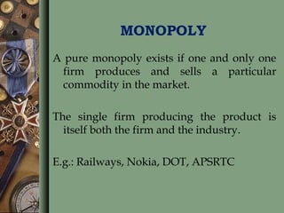 MONOPOLY
A pure monopoly exists if one and only one
firm produces and sells a particular
commodity in the market.
The single firm producing the product is
itself both the firm and the industry.
E.g.: Railways, Nokia, DOT, APSRTC
 