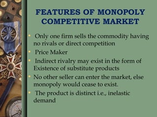 FEATURES OF MONOPOLY
COMPETITIVE MARKET
• Only one firm sells the commodity having
no rivals or direct competition
• Price Maker
• Indirect rivalry may exist in the form of
Existence of substitute products
• No other seller can enter the market, else
monopoly would cease to exist.
• The product is distinct i.e., inelastic
demand
 