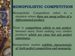 MONOPOLISTIC COMPETITION
Monopolistic Competition refers to a
situation where there are many sellers of a
differentiated product.
There is competition which is not perfect,
between many firms making very similar
products which are close but not perfect
substitutes.
Monopolistic market exhibits characteristic
of both perfect competition and monopoly
 