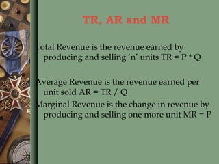 TR, AR and MR
Total Revenue is the revenue earned by
producing and selling ‘n’ units TR = P * Q
Average Revenue is the revenue earned per
unit sold AR = TR / Q
Marginal Revenue is the change in revenue by
producing and selling one more unit MR = P
 