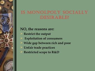 IS MONOLPOLY SOCIALLY
DESIRABLE?
NO, the reasons are:
 Restrict the output
 Exploitation of consumers
 Wide gap between rich and poor
 Unfair trade practices
 Restricted scope to R&D
 