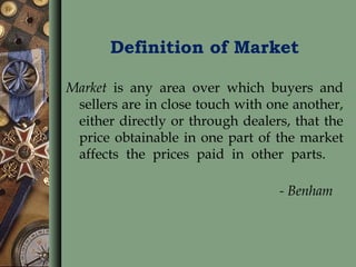 Definition of Market
Market is any area over which buyers and
sellers are in close touch with one another,
either directly or through dealers, that the
price obtainable in one part of the market
affects the prices paid in other parts.
- Benham
 