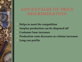 ADVANTAGES OF PRICE
DISCRIMINATION
• Helps to meet the competition
• Surplus production can be disposed off
• Customer base increases
• Production costs decreases as volume increases
• Long run profits
 