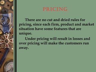 PRICING
There are no cut and dried rules for
pricing, since each firm, product and market
situation have some features that are
unique.
Under pricing will result in losses and
over pricing will make the customers run
away.
 